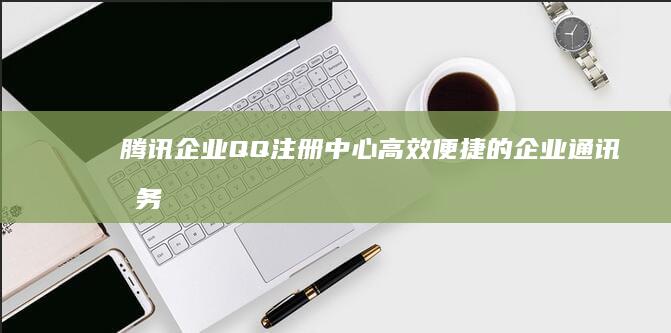 腾讯企业QQ注册中心：高效便捷的企业通讯服务注册平台