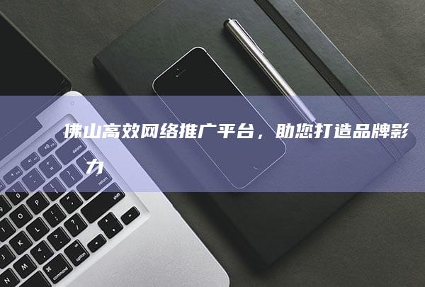 佛山高效网络推广平台，助您打造品牌影响力